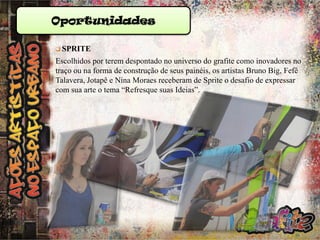 Oportunidades
 SPRITE

Escolhidos por terem despontado no universo do grafite como inovadores no
traço ou na forma de construção de seus painéis, os artistas Bruno Big, Fefê
Talavera, Jotapê e Nina Moraes receberam de Sprite o desafio de expressar
com sua arte o tema “Refresque suas Ideias”.

 