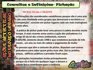 Conceitos e Definições- Pichação
PICHAÇÃO não é GRAFITE

As Pichações são consideradas vandalismos porque não é uma arte
e sim uma rivalidade entre grupos que demarcam o território e a
“competição”, consiste em pichar lugares cada vez mais inatingíveis
e mais altos.
A prática de pichar pode levar uma pessoa á cadeia durante muito
tempo. A mais recente arma contra a ação dos pichadores é o
artigo 65 da lei dos crimes ambientais, número
9.605/98, existente desde 1998 e que estabelece punição de três
meses , um ano ou mais de cadeia e pagamento de multa

As pessoas que têm o costume de pichar, disputam com outros
pichadores para saber quem picha mais alto. Daí os prédios,
praças, edifícios públicos e privados ficam sujos.
As pichações incomodam muito principalmente
porque ela é feita em qualquer lugar e deixam a
cidade feia e contribuem para a violência.

 