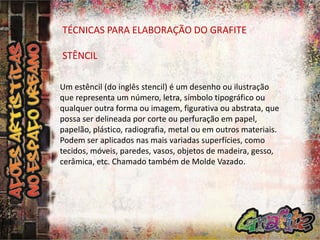 TÉCNICAS PARA ELABORAÇÃO DO GRAFITE

STÊNCIL
Um estêncil (do inglês stencil) é um desenho ou ilustração
que representa um número, letra, símbolo tipográfico ou
qualquer outra forma ou imagem, figurativa ou abstrata, que
possa ser delineada por corte ou perfuração em papel,
papelão, plástico, radiografia, metal ou em outros materiais.
Podem ser aplicados nas mais variadas superfícies, como
tecidos, móveis, paredes, vasos, objetos de madeira, gesso,
cerâmica, etc. Chamado também de Molde Vazado.

 