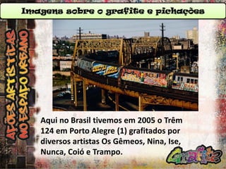 Imagens sobre o grafite e pichações

Aqui no Brasil tivemos em 2005 o Trêm
124 em Porto Alegre (1) grafitados por
diversos artistas Os Gêmeos, Nina, Ise,
Nunca, Coió e Trampo.

 