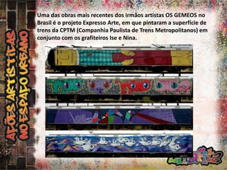 Uma das obras mais recentes dos irmãos artistas OS GEMEOS no
Brasil é o projeto Expresso Arte, em que pintaram a superfície de
trens da CPTM (Companhia Paulista de Trens Metropolitanos) em
conjunto com os grafiteiros Ise e Nina.

 