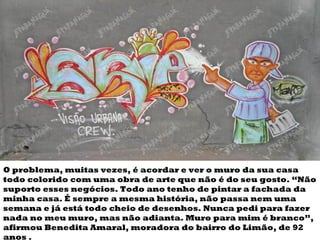 O problema, muitas vezes, é acordar e ver o muro da sua casa todo colorido com uma  obra de arte  que não é do seu gosto. “Não suporto esses negócios. Todo ano tenho de pintar a fachada da minha casa. É sempre a mesma história, não passa nem uma semana e já está todo cheio de  desenhos . Nunca pedi para fazer nada no meu muro, mas não adianta. Muro para mim é branco”, afirmou Benedita Amaral, moradora do bairro do Limão, de 92 anos . 