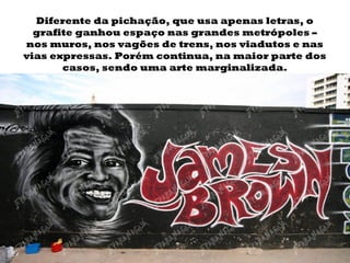 Diferente da pichação, que usa apenas letras, o grafite ganhou espaço nas grandes metrópoles – nos muros, nos vagões de trens, nos viadutos e nas vias expressas. Porém continua, na maior parte dos casos, sendo uma arte marginalizada. 