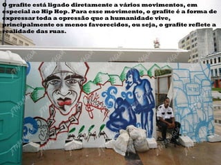 O grafite está ligado diretamente a vários movimentos, em especial ao Hip Hop. Para esse movimento, o grafite é a forma de expressar toda a opressão que a humanidade vive, principalmente os menos favorecidos, ou seja, o grafite reflete a realidade das ruas.  