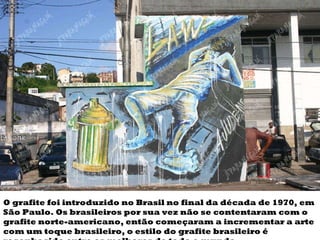 O grafite foi introduzido no Brasil no final da década de 1970, em São Paulo. Os brasileiros por sua vez não se contentaram com o grafite norte-americano, então começaram a incrementar a arte com um toque brasileiro, o estilo do grafite brasileiro é reconhecido entre os melhores de todo o mundo. 