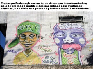 Muitas polêmicas giram em torno desse movimento artístico, pois de um lado o grafite é desempenhado com qualidade artística, e do outro não passa de poluição visual e vandalismo. 