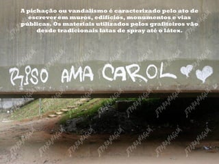 A pichação ou vandalismo é caracterizado pelo ato de escrever em muros, edifícios, monumentos e vias públicas. Os materiais utilizados pelos grafiteiros vão desde tradicionais latas de spray até o látex. 