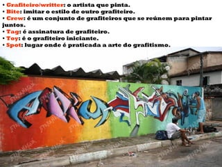 •  Grafiteiro/writter :  o artista que pinta.  •  Bite :  imitar o estilo de outro grafiteiro.  •   Crew :  é um conjunto de grafiteiros que se reúnem para pintar juntos.  •  Tag :  é assinatura de grafiteiro.  •  Toy :  é o grafiteiro iniciante.  •  Spot :  lugar onde é praticada a arte do grafitismo.  