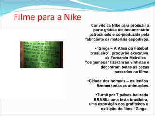 Convite da Nike para produzir a parte gráfica do documentário patrocinado e co-produzido pela fabricante de materiais esportivos. •“ Ginga – A Alma do Futebol  brasileiro”, produção executiva  de Fernando Meirelles – “os gemeos” fizeram as vinhetas e decoraram todas as peças passadas no filme. • Cidade dos homens – os irmãos  fizeram todas as animações. • Turnê por 7 países batizada  BRASIL: uma festa brasileira,  uma exposição dos grafiteiros e  exibição do filme “Ginga ”.  