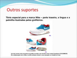 Tênis especial para a marca Nike – parte traseira, a língua e a palmilha ilustradas pelos grafiteiros. Um dos nomes mais sonantes do grafite mundial, sem dúvida é dos irmãos brasileiros OS GEMEOS.  Em colaboração com a Nike, os dois artistas criaram o seu exemplar no modelo air max  