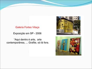 Galeria Fortes Vilaça  Exposição em SP - 2006  “ Aqui dentro é arte,  arte contemporânea, ... Grafite, só lá fora. 