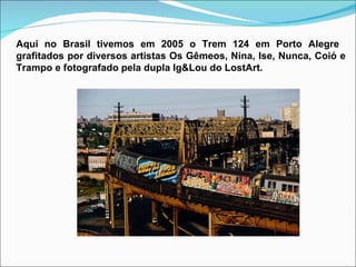 Aqui no Brasil tivemos em 2005 o Trem 124 em Porto Alegre  grafitados por diversos artistas Os Gêmeos, Nina, Ise, Nunca, Coió e Trampo e fotografado pela dupla Ig&Lou do LostArt. 