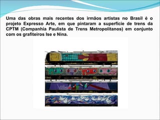 Uma das obras mais recentes dos irmãos artistas no Brasil é o projeto Expresso Arte, em que pintaram a superfície de trens da CPTM (Companhia Paulista de Trens Metropolitanos) em conjunto com os grafiteiros Ise e Nina. 