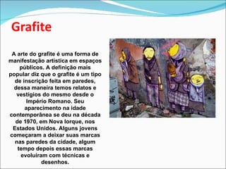 A arte do grafite é uma forma de manifestação artística em espaços públicos. A definição mais popular diz que o grafite é um tipo de inscrição feita em paredes, dessa maneira temos relatos e vestígios do mesmo desde o Império Romano. Seu aparecimento na idade contemporânea se deu na década de 1970, em Nova Iorque, nos Estados Unidos. Alguns jovens começaram a deixar suas marcas nas paredes da cidade, algum tempo depois essas marcas evoluíram com técnicas e desenhos. 