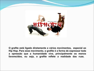 O grafite está ligado diretamente a vários movimentos,  especial ao Hip Hop. Para esse movimento, o grafite é a forma de expressar toda a opressão que a humanidade vive, principalmente os menos favorecidos, ou seja, o grafite reflete a realidade das ruas.  