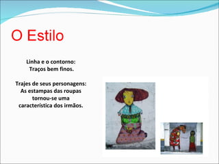 Linha e o contorno: Traços bem finos. Trajes de seus personagens: As estampas das roupas tornou-se uma característica dos irmãos. 