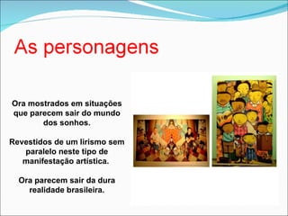 Ora mostrados em situações que parecem sair do mundo dos sonhos. Revestidos de um lirismo sem paralelo neste tipo de manifestação artística.  Ora parecem sair da dura realidade brasileira. 
