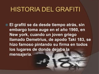 HISTORIA DEL GRAFITI El grafiti se da desde tiempo atrás, sin embargo toma auge en el año 1960, en New york, cuando un joven griego llamado Demetrius, de apodo Taki 183, se hizo famoso pintando su firma en todos los lugares de donde dejaba la mensajería.	 