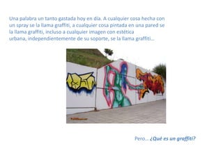 Una palabra un tanto gastada hoy en día. A cualquier cosa hecha con un spray se la llama graffiti, a cualquier cosa pintada en una pared se la llama graffiti, incluso a cualquier imagen con estética urbana, independientemente de su soporte, se la llama graffiti…Pero… ¿Qué es un graffiti?
