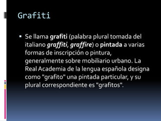 Grafiti Se llama grafiti (palabra plural tomada del italiano graffiti, graffire) o pintada a varias formas de inscripción o pintura, generalmente sobre mobiliario urbano. La Real Academia de la lengua española designa como "grafito" una pintada particular, y su plural correspondiente es "grafitos". 