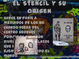 El Stencil y su
         origen
• Surge en París a
  mediados de los 80
  cuando fuera del
  centro Georges
  Pompidou pusieron
  diversos plantillazos
  que hicieron de
  ejemplo para todo el
  mundo
 