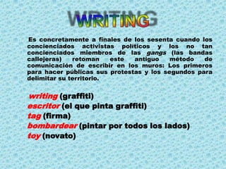 Es concretamente a finales de los sesenta cuando los
concienciados activistas políticos y los no tan
concienciados miembros de las gangs (las bandas
callejeras)   retoman    este  antiguo    método   de
comunicación de escribir en los muros: Los primeros
para hacer públicas sus protestas y los segundos para
delimitar su territorio.


writing (graffiti)
escritor (el que pinta graffiti)
tag (firma)
bombardear (pintar por todos los lados)
toy (novato)
 