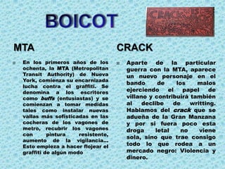 MTA                                    CRACK
   En los primeros años de los           Aparte de la particular
    ochenta, la MTA (Metropolitan          guerra con la MTA, aparece
    Transit Authority) de Nueva            un nuevo personaje en el
    York, comienza su encarnizada
                                           bando       de    los    malos
    lucha contra el graffiti. Se
    denomina a los escritores              ejerciendo     el    papel   de
    como buffs (entusiastas) y se          villano y contribuirá también
    comienzan a tomar medidas              al    declibe    de    writting.
    tales como instalar nuevas             Hablamos del crack que se
    vallas más sofisticadas en las         adueña de la Gran Manzana
    cocheras de los vagones de             y por si fuera poco esta
    metro, recubrir los vagones            droga      letal    no    viene
    con       pintura    resistente,
                                           sola, sino que trae consigo
    aumento de la vigilancia...
    Esto empieza a hacer flojear el        todo lo que rodea a un
    graffiti de algún modo                 mercado negro: Violencia y
                                           dinero.
 