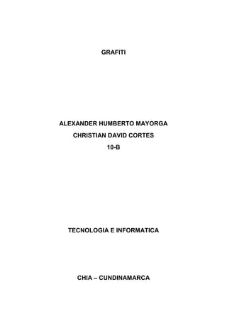 GRAFITI




ALEXANDER HUMBERTO MAYORGA
   CHRISTIAN DAVID CORTES
            10-B




  TECNOLOGIA E INFORMATICA




    CHIA – CUNDINAMARCA
 