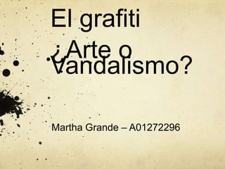 El grafiti
¿Arte o
Vandalismo?
Martha Grande – A01272296

 