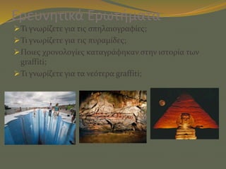 Ερευνητικά Ερωτήματα
Τι γνωρίζετε για τις σπηλαιογραφίες;
Τι γνωρίζετε για τις πυραμίδες;
Ποιες χρονολογίες καταγράφηκαν στην ιστορία των
graffiti;
Τι γνωρίζετε για τα νεότερα graffiti;
 