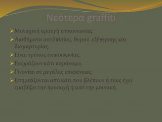 Νεότερα graffiti
Μοναχική κραυγή επικοινωνίας.
Αισθήματα απελπισίας, θυμού, εξέγερσης και
διαμαρτυρίας.
Είναι τρόπος επικοινωνίας.
Εκφράζουν κάτι παράνομο.
Γίνονται σε μεγάλες επιφάνειες.
Επηρεάζονται από κάτι που βλέπουν ή τους έχει
τραβήξει την προσοχή ή από την μουσική.
 