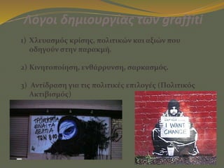 Λόγοι δημιουργίας των graffiti
1) Χλευασμός κρίσης, πολιτικών και αξιών που
οδηγούν στην παρακμή.
2) Κινητοποίηση, ενθάρρυνση, σαρκασμός.
3) Αντίδραση για τις πολιτικές επιλογές (Πολιτικός
Ακτιβισμός)
 