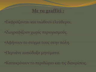 Με τα graffiti :
•Εκφράζονται και νιώθουν ελεύθεροι.
•Ζωγραφίζουν χωρίς περιορισμούς.
•Αφήνουν το στίγμα τους στην πόλη.
•Περνάνε αισιόδοξα μηνύματα.
•Κατακρίνουν το περιθώριο και τις διακρίσεις.
 