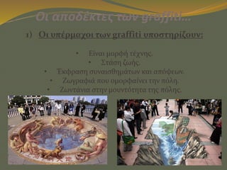 Οι αποδέκτες των graffiti…
1) Οι υπέρμαχοι των graffiti υποστηρίζουν:
• Είναι μορφή τέχνης.
• Στάση ζωής.
• Έκφραση συναισθημάτων και απόψεων.
• Ζωγραφιά που ομορφαίνει την πόλη.
• Ζωντάνια στην μουντότητα της πόλης.
 