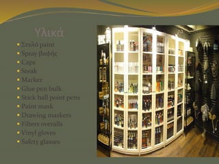 Υλικά
 Στυλό paint
 Spray βαφής
 Caps
 Steak
 Marker
 Glue pen bulk
 Stick ball point pens
 Paint mask
 Drawing maskers
 Filters overalls
 Vinyl gloves
 Safety glasses
 