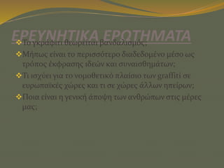 ΕΡΕΥΝΗΤΙΚΑ ΕΡΩΤΗΜΑΤΑΤο γκράφιτι θεωρείται βανδαλισμός;
Μήπως είναι το περισσότερο διαδεδομένο μέσο ως
τρόπος έκφρασης ιδεών και συναισθημάτων;
Τι ισχύει για το νομοθετικό πλαίσιο των graffiti σε
ευρωπαϊκές χώρες και τι σε χώρες άλλων ηπείρων;
Ποια είναι η γενική άποψη των ανθρώπων στις μέρες
μας;
 