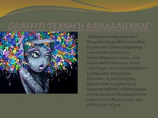 GRAFFITI:ΤΕΧΝΗ Ή ΒΑΝΔΑΛΙΣΜΟΣ
Υπάρχουν άνθρωποι που
θεωρούν τα graffiti ένα είδος
τέχνης και τρόπο έκφρασης
των σκέψεων και των
συναισθημάτων τους , ενώ
άλλοι πιστεύουν πως είναι
«έγκλημα» και καταστρέφουν
τη δημόσια περιουσία.
Ωστόσο , οι καλλιτέχνες
ζητούν από το κράτος να
δημιουργηθούν ειδικοί χώροι
στους οποίους θα μπορούν να
ασκούν ελεύθερα αυτού του
είδους την τέχνη.
 