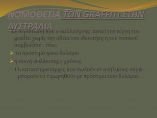 ΝΟΜΟΘΕΣΙΑ ΤΩΝ GRAFFITI ΣΤΗΝ
ΑΥΣΤΡΑΛΙΑΣε περίπτωση που ο καλλιτέχνης ασκεί την τέχνη του
graffiti χωρίς την άδεια του ιδιοκτήτη ή του τοπικού
συμβούλου , τότε:
 το πρόστιμο:5000 δολάρια
η ποινή φυλάκισης:1 χρόνος.
Οι καταστηματάρχες που πωλούν σε ανήλικους σπρέι
μπορούν να τιμωρηθούν με πρόστιμο:1100 δολάρια.
 