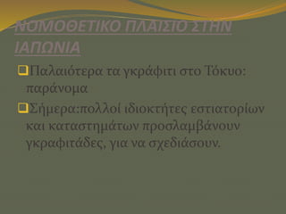 ΝΟΜΟΘΕΤΙΚΟ ΠΛΑΙΣΙΟ ΣΤΗΝ
ΙΑΠΩΝΙΑ
Παλαιότερα τα γκράφιτι στο Τόκυο:
παράνομα
Σήμερα:πολλοί ιδιοκτήτες εστιατορίων
και καταστημάτων προσλαμβάνουν
γκραφιτάδες, για να σχεδιάσουν.
 