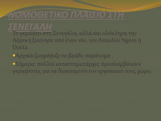 ΝΟΜΟΘΕΤΙΚΟ ΠΛΑΙΣΙΟ ΣΤΗ
ΣΕΝΕΓΑΛΗ
Το γκράφιτι στη Σενεγάλη, αλλά και ολόκληρη την
Αφρική ξεκίνησε από έναν νέο, τον Amadou Ngom ή
Docta.
Αρχικά:ζωγράφιζε το βράδυ παράνομα .
Σήμερα: πολλοί καταστηματάρχες προσλαμβάνουν
γκραφίστες για να διακοσμούν τον εργασιακό τους χώρο.
 