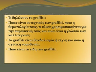 Ερευνητικά ερωτήματα Τι δηλώνουν τα graffiti;
 Ποιες είναι οι τεχνικές των graffiti, ποια η
θεματολογία τους, τι υλικά χρησιμοποιούνται για
την παρασκευή τους και ποια είναι η γλώσσα των
καλλιτεχνών;
 Τα graffiti είναι βανδαλισμός ή τέχνη και ποια η
σχετική νομοθεσία;
 Ποια είναι τα είδη των graffiti;
 
