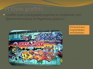 Τι είναι graffiti;
 Graffiti είναι η αναγραφή κειμένου σε επιφάνειες που
βρίσκονται κυρίως σε δημόσιους χώρους.
Ελληνικοί όροι:
τοιχογράφημα,
ακιδογράφιμα.
 