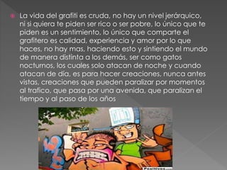  La vida del grafiti es cruda, no hay un nivel jerárquico,
ni si quiera te piden ser rico o ser pobre, lo único que te
piden es un sentimiento, lo único que comparte el
grafitero es calidad, experiencia y amor por lo que
haces, no hay mas, haciendo esto y sintiendo el mundo
de manera distinta a los demás, ser como gatos
nocturnos, los cuales solo atacan de noche y cuando
atacan de día, es para hacer creaciones, nunca antes
vistas, creaciones que pueden paralizar por momentos
al trafico, que pasa por una avenida, que paralizan el
tiempo y al paso de los años
 