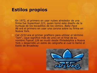 Estilos propios
 En 1972, el primero en usar nubes alrededor de una
firma fue SuperKool 223, quien tomó este diseño de la
burbuja de los bocadillos de los cómics. Baby Face
86 era el primero en usar una corona sobre su firma en
Nueva York.
 Cat 2233 era el primer grafitero para utilizar el término
"Ism", (que significó más de uno) en el final de su
nombre.Topcat 126 se mudó desde Philadelphia a Nueva
York y desarrolló un estilo de caligrafía al cual lo llamó el
Estilo de Broadway
 