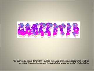 “ Se expresan a través del graffiti, aquellos mensajes que no es posible incluir en otros circuitos de comunicación, por incapacidad de poseer un medio” .Umberto Eco 