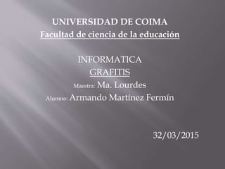 UNIVERSIDAD DE COIMA
Facultad de ciencia de la educación
INFORMATICA
GRAFITIS
Maestra: Ma. Lourdes
Alumno: Armando Martínez Fermín
32/03/2015
 