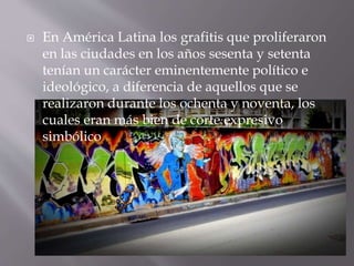  En América Latina los grafitis que proliferaron
en las ciudades en los años sesenta y setenta
tenían un carácter eminentemente político e
ideológico, a diferencia de aquellos que se
realizaron durante los ochenta y noventa, los
cuales eran más bien de corte expresivo
simbólico
 