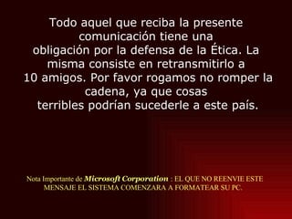 Nota Importante de  Microsoft Corporation   : EL QUE NO REENVIE ESTE MENSAJE EL SISTEMA COMENZARA A FORMATEAR SU PC.  Todo aquel que reciba la presente comunicación tiene una obligación por la defensa de la Ética. La misma consiste en retransmitirlo a  10 amigos. Por favor rogamos no romper la cadena, ya que cosas  terribles podrían sucederle a este país. 