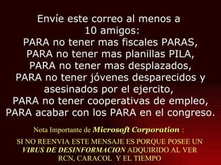 Nota Importante de  Microsoft Corporation   :  SI NO REENVIA ESTE MENSAJE ES PORQUE POSEE UN  VIRUS DE DESINFORMACION  ADQUIRIDO AL VER RCN, CARACOL  Y EL TIEMPO Envíe este correo al menos a   10 amigos: PARA no tener mas fiscales PARAS, PARA no tener mas planillas PILA, PARA no tener mas desplazados, PARA no tener jóvenes desparecidos y asesinados por el ejercito,  PARA no tener cooperativas de empleo, PARA acabar con los PARA en el congreso. 