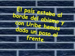 El país estaba al borde del abismo y con Uribe hemos dado un paso al frente . 